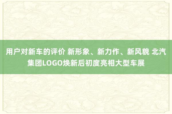 用户对新车的评价 新形象、新力作、新风貌 北汽集团LOGO焕新后初度亮相大型车展