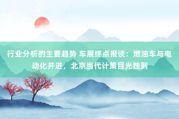 行业分析的主要趋势 车展终点报谈：燃油车与电动化并进，北京当代计策目光独到