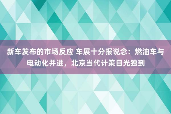 新车发布的市场反应 车展十分报说念：燃油车与电动化并进，北京当代计策目光独到