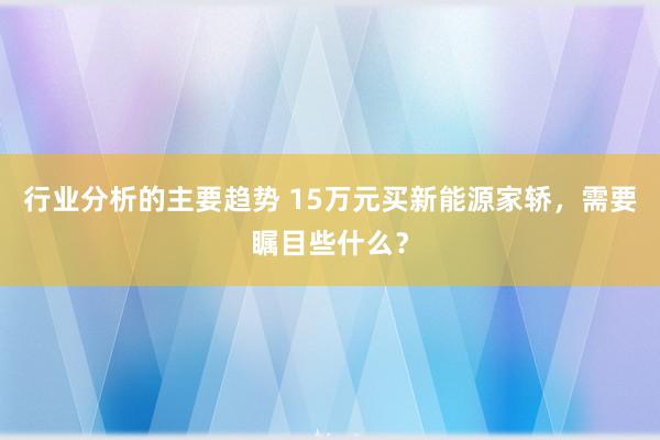 行业分析的主要趋势 15万元买新能源家轿，需要瞩目些什么？