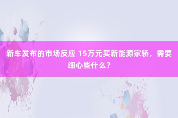 新车发布的市场反应 15万元买新能源家轿，需要细心些什么？