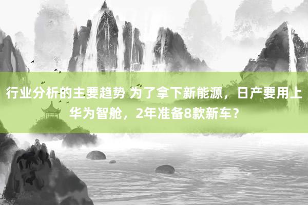 行业分析的主要趋势 为了拿下新能源，日产要用上华为智舱，2年准备8款新车？