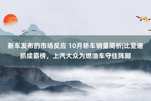 新车发布的市场反应 10月轿车销量简析|比亚迪抓续霸榜，上汽大众为燃油车守住阵脚