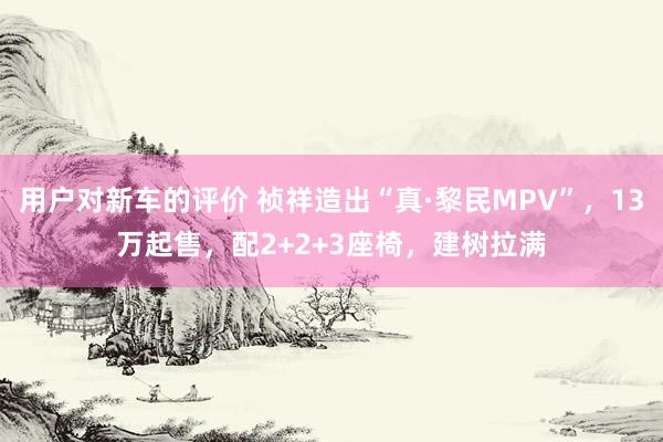 用户对新车的评价 祯祥造出“真·黎民MPV”，13万起售，配2+2+3座椅，建树拉满