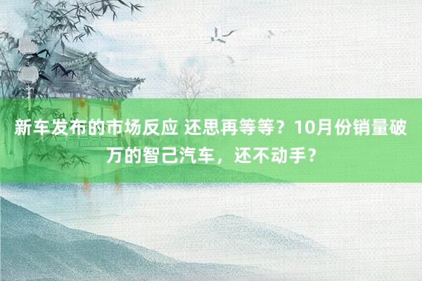 新车发布的市场反应 还思再等等？10月份销量破万的智己汽车，还不动手？