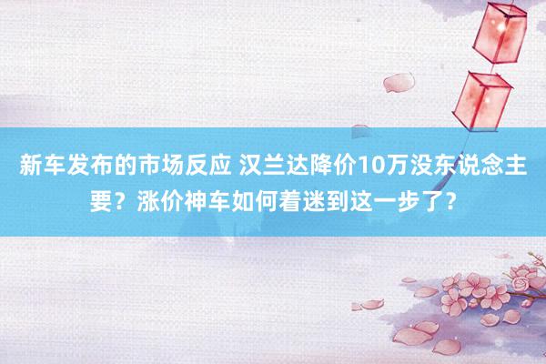 新车发布的市场反应 汉兰达降价10万没东说念主要？涨价神车如何着迷到这一步了？