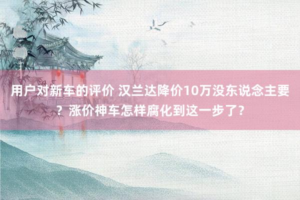 用户对新车的评价 汉兰达降价10万没东说念主要？涨价神车怎样腐化到这一步了？