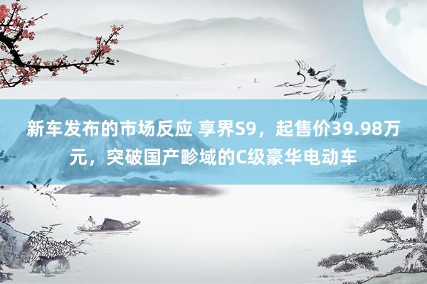 新车发布的市场反应 享界S9，起售价39.98万元，突破国产畛域的C级豪华电动车