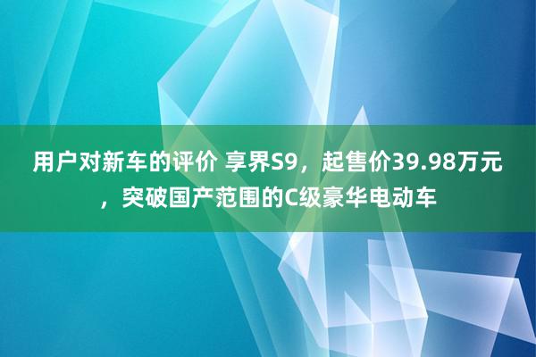 用户对新车的评价 享界S9，起售价39.98万元，突破国产范围的C级豪华电动车