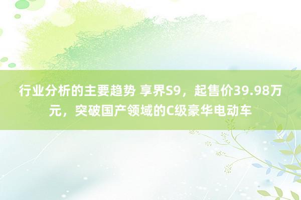 行业分析的主要趋势 享界S9，起售价39.98万元，突破国产领域的C级豪华电动车