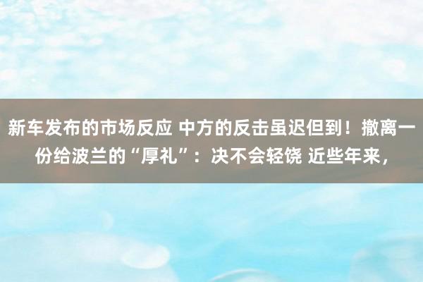 新车发布的市场反应 中方的反击虽迟但到！撤离一份给波兰的“厚礼”：决不会轻饶 近些年来，