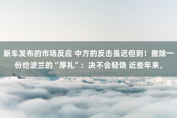 新车发布的市场反应 中方的反击虽迟但到！撤除一份给波兰的“厚礼”：决不会轻饶 近些年来，