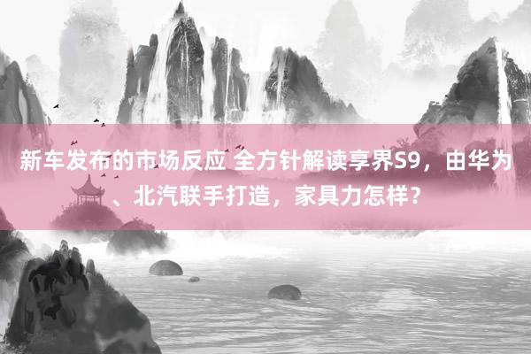 新车发布的市场反应 全方针解读享界S9，由华为、北汽联手打造，家具力怎样？