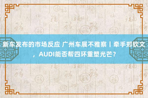 新车发布的市场反应 广州车展不雅察丨牵手郑钦文，AUDI能否帮四环重塑光芒？