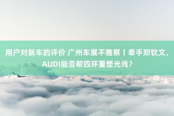 用户对新车的评价 广州车展不雅察丨牵手郑钦文，AUDI能否帮四环重塑光线？