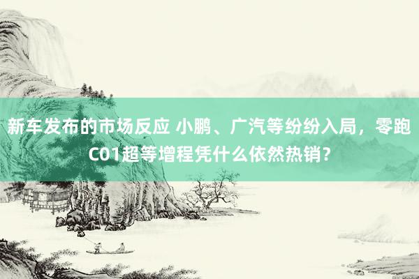 新车发布的市场反应 小鹏、广汽等纷纷入局，零跑C01超等增程凭什么依然热销？