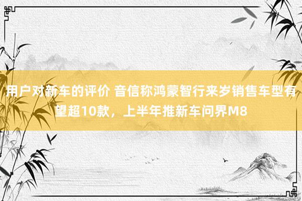 用户对新车的评价 音信称鸿蒙智行来岁销售车型有望超10款，上半年推新车问界M8