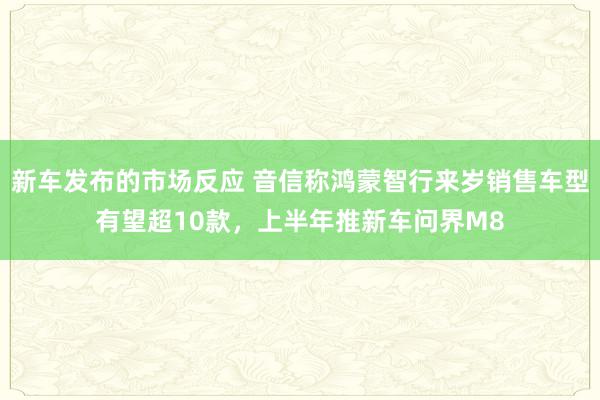 新车发布的市场反应 音信称鸿蒙智行来岁销售车型有望超10款，上半年推新车问界M8