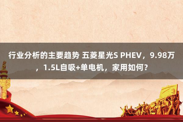 行业分析的主要趋势 五菱星光S PHEV，9.98万，1.5L自吸+单电机，家用如何？