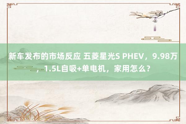 新车发布的市场反应 五菱星光S PHEV，9.98万，1.5L自吸+单电机，家用怎么？