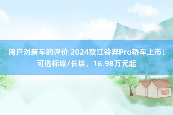 用户对新车的评价 2024款江铃羿Pro轿车上市：可选标续/长续，16.98万元起