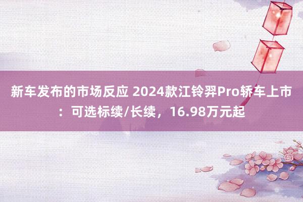 新车发布的市场反应 2024款江铃羿Pro轿车上市：可选标续/长续，16.98万元起