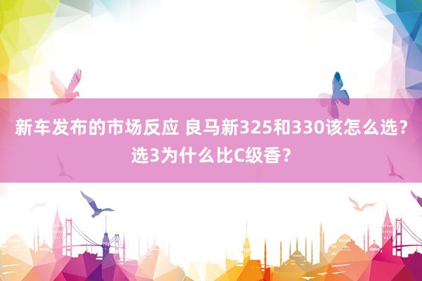 新车发布的市场反应 良马新325和330该怎么选？选3为什么比C级香？