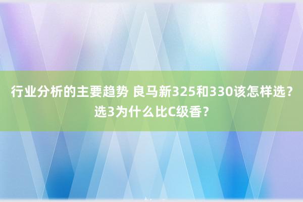 行业分析的主要趋势 良马新325和330该怎样选？选3为什么比C级香？