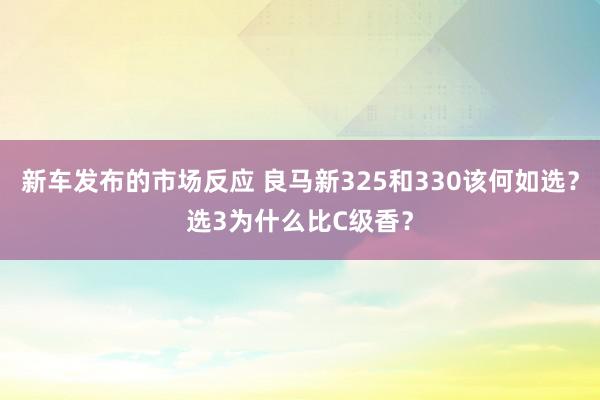 新车发布的市场反应 良马新325和330该何如选？选3为什么比C级香？