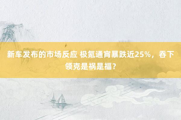 新车发布的市场反应 极氪通宵暴跌近25%，吞下领克是祸是福？