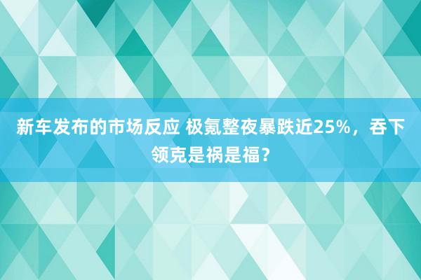 新车发布的市场反应 极氪整夜暴跌近25%，吞下领克是祸是福？