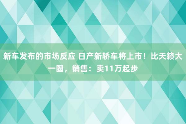 新车发布的市场反应 日产新轿车将上市！比天籁大一圈，销售：卖11万起步