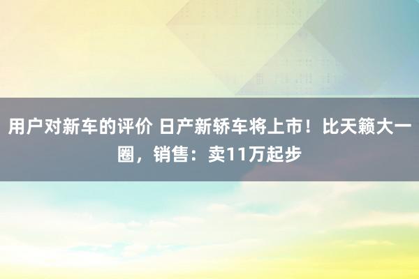 用户对新车的评价 日产新轿车将上市！比天籁大一圈，销售：卖11万起步