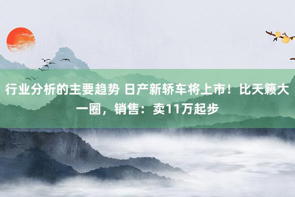 行业分析的主要趋势 日产新轿车将上市！比天籁大一圈，销售：卖11万起步