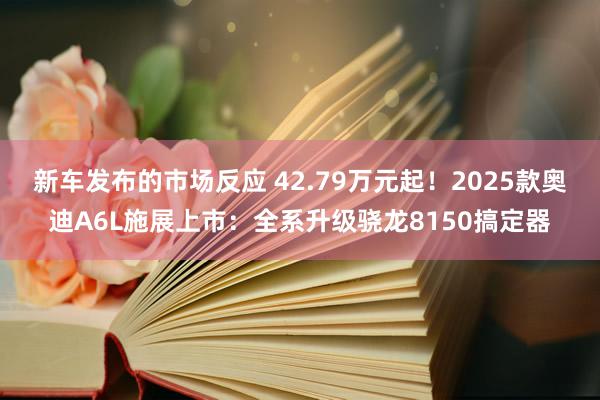 新车发布的市场反应 42.79万元起！2025款奥迪A6L施展上市：全系升级骁龙8150搞定器