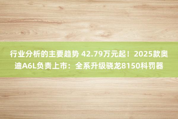 行业分析的主要趋势 42.79万元起！2025款奥迪A6L负责上市：全系升级骁龙8150科罚器