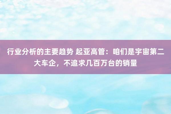 行业分析的主要趋势 起亚高管：咱们是宇宙第二大车企，不追求几百万台的销量