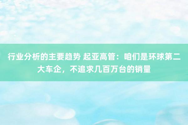 行业分析的主要趋势 起亚高管：咱们是环球第二大车企，不追求几百万台的销量