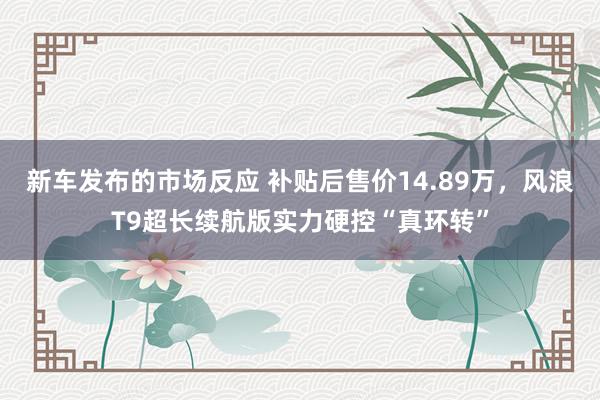 新车发布的市场反应 补贴后售价14.89万，风浪T9超长续航版实力硬控“真环转”