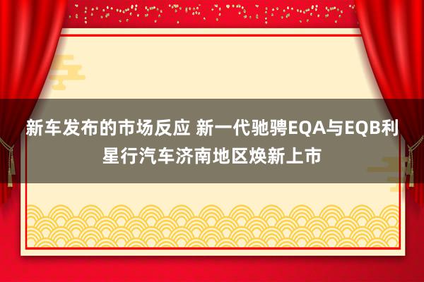 新车发布的市场反应 新一代驰骋EQA与EQB利星行汽车济南地区焕新上市