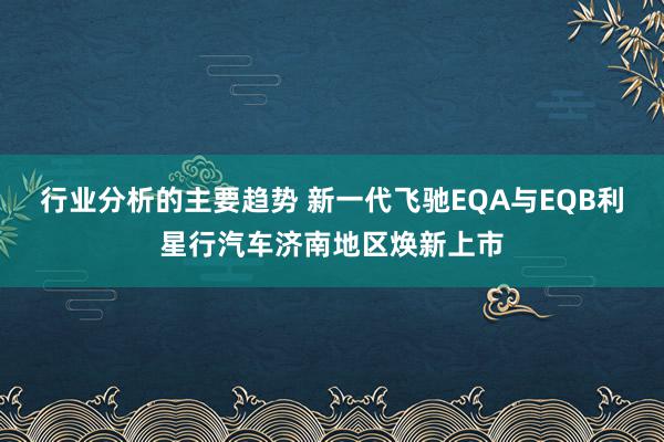 行业分析的主要趋势 新一代飞驰EQA与EQB利星行汽车济南地区焕新上市