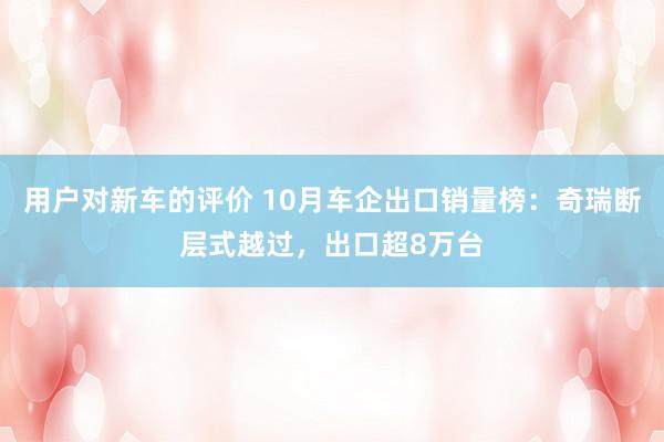 用户对新车的评价 10月车企出口销量榜：奇瑞断层式越过，出口超8万台