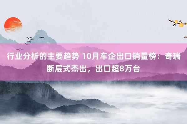 行业分析的主要趋势 10月车企出口销量榜：奇瑞断层式杰出，出口超8万台