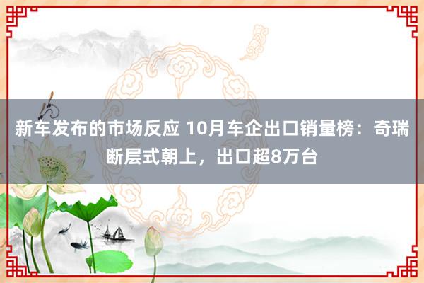 新车发布的市场反应 10月车企出口销量榜：奇瑞断层式朝上，出口超8万台