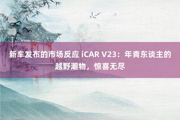 新车发布的市场反应 iCAR V23：年青东谈主的越野潮物，惊喜无尽