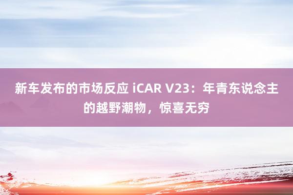 新车发布的市场反应 iCAR V23：年青东说念主的越野潮物，惊喜无穷