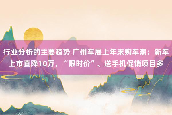 行业分析的主要趋势 广州车展上年末购车潮：新车上市直降10万，“限时价”、送手机促销项目多