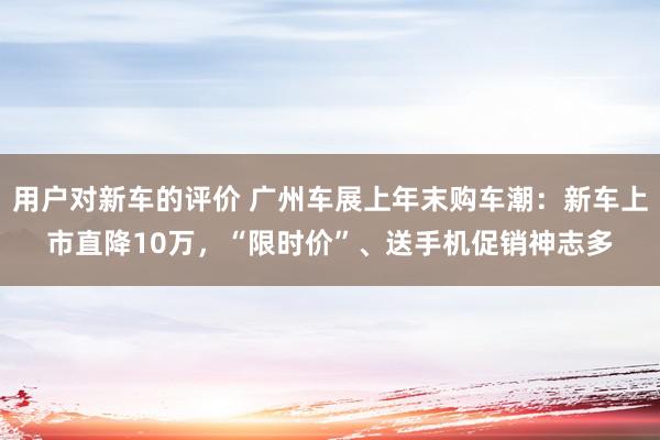 用户对新车的评价 广州车展上年末购车潮：新车上市直降10万，“限时价”、送手机促销神志多