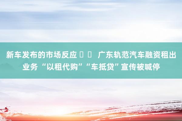 新车发布的市场反应 		 广东轨范汽车融资租出业务 “以租代购”“车抵贷”宣传被喊停