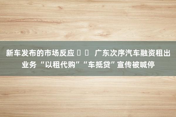 新车发布的市场反应 		 广东次序汽车融资租出业务 “以租代购”“车抵贷”宣传被喊停